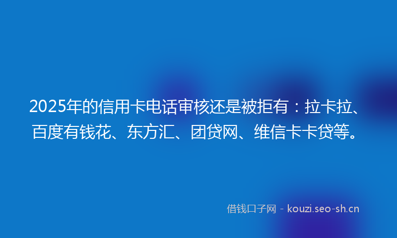 2025年的信用卡电话审核还是被拒有：拉卡拉、百度有钱花、东方汇、团贷网、维信卡卡贷等。