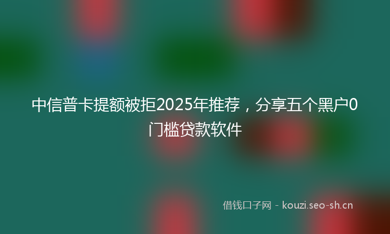 中信普卡提额被拒2025年推荐，分享五个黑户0门槛贷款软件