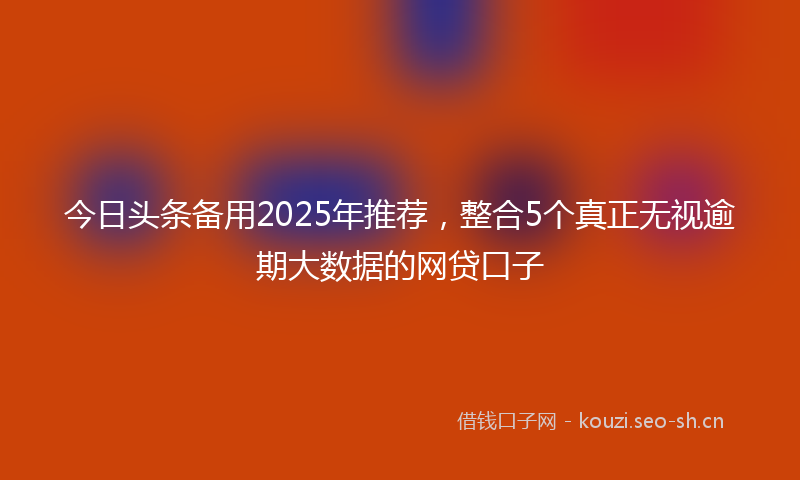 今日头条备用2025年推荐，整合5个真正无视逾期大数据的网贷口子