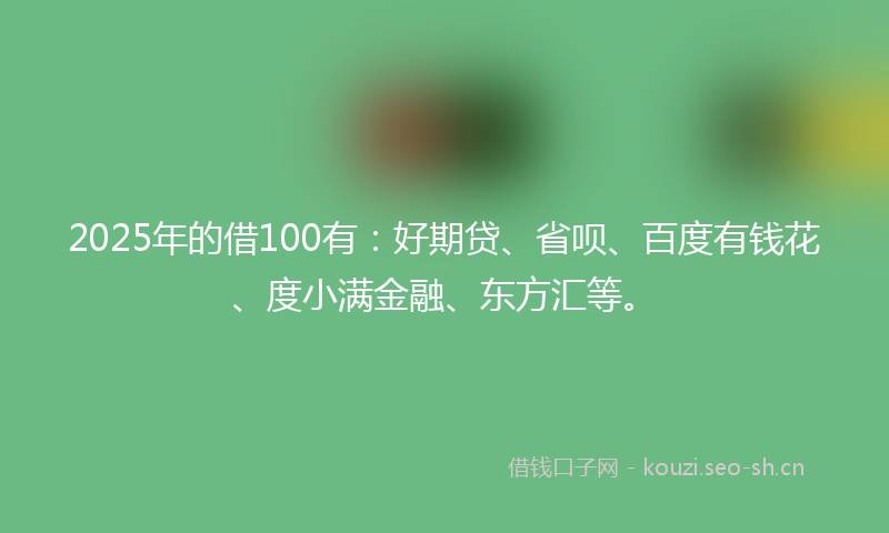 2025年的借100有：好期贷、省呗、百度有钱花、度小满金融、东方汇等。