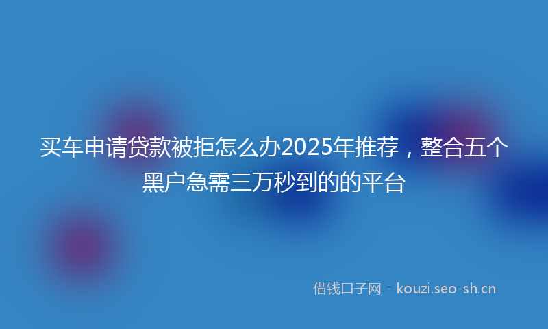 买车申请贷款被拒怎么办2025年推荐,整合五个黑户急需三万秒到的的平台