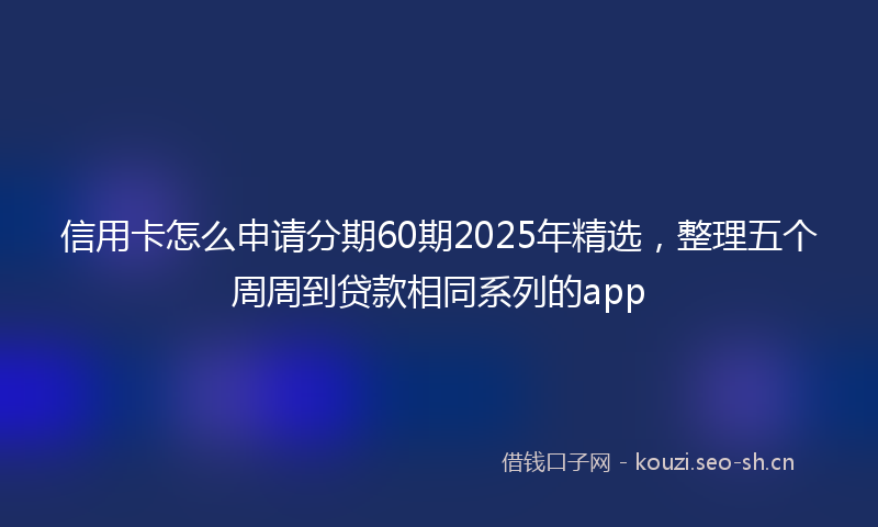 信用卡怎么申请分期60期2025年精选，整理五个周周到贷款相同系列的app