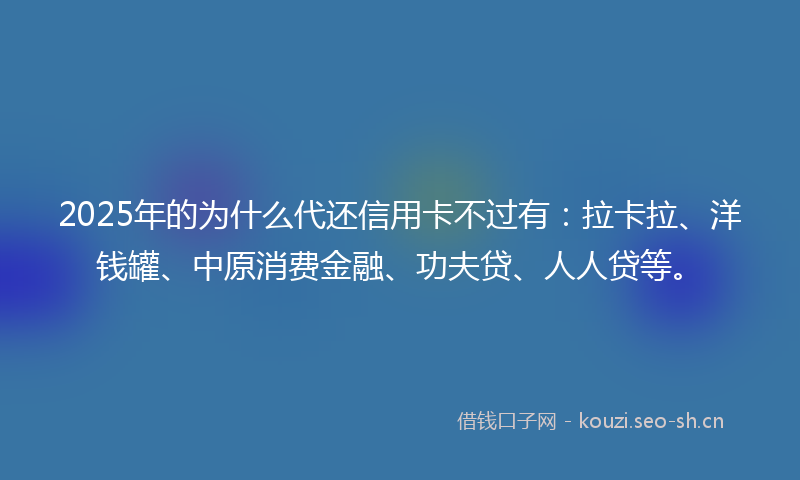 2025年的为什么代还信用卡不过有：拉卡拉、洋钱罐、中原消费金融、功夫贷、人人贷等。