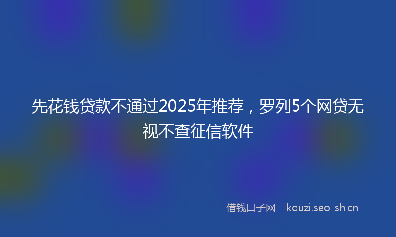 先花钱贷款不通过2025年推荐,罗列5个网贷无视不查征信软件