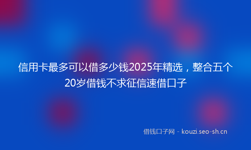 信用卡最多可以借多少钱2025年精选,整合五个20岁借钱不求征信速借口子