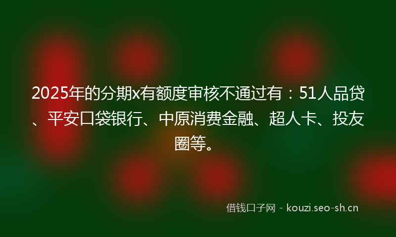 2025年的分期x有额度审核不通过有：51人品贷、平安口袋银行、中原消费金融、超人卡、投友圈等。
