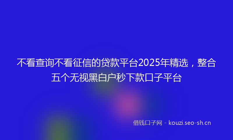 不看查询不看征信的贷款平台2025年精选，整合五个无视黑白户秒下款口子平台