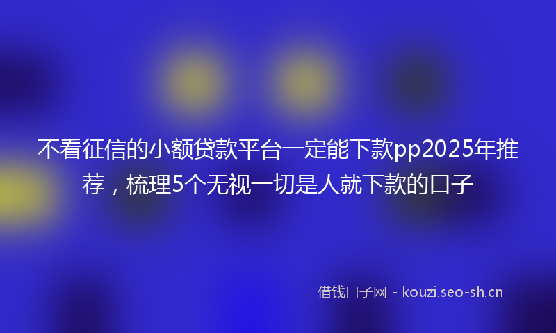 不看征信的小额贷款平台一定能下款pp2025年推荐，梳理5个无视一切是人就下款的口子