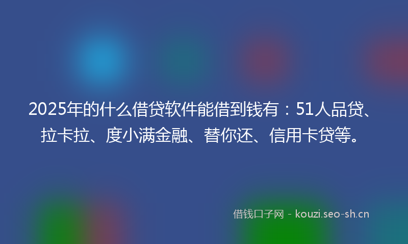 2025年的什么借贷软件能借到钱有：51人品贷、拉卡拉、度小满金融、替你还、信用卡贷等。