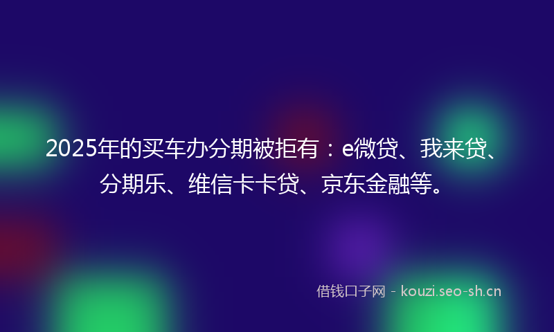 2025年的买车办分期被拒有：e微贷、我来贷、分期乐、维信卡卡贷、京东金融等。