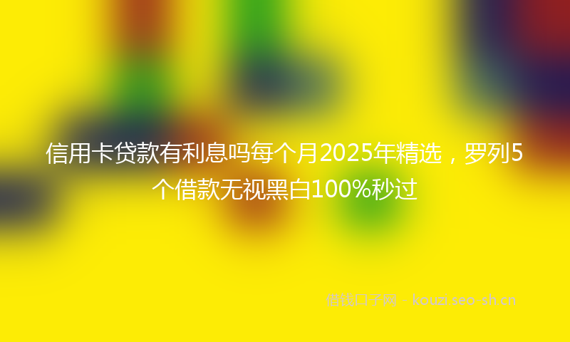 信用卡贷款有利息吗每个月2025年精选，罗列5个借款无视黑白100%秒过