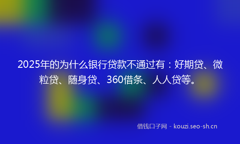 2025年的为什么银行贷款不通过有：好期贷、微粒贷、随身贷、360借条、人人贷等。