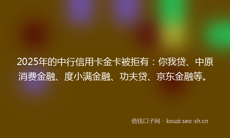 2025年的中行信用卡金卡被拒有：你我贷、中原消费金融、度小满金融、功夫贷、京东金融等。