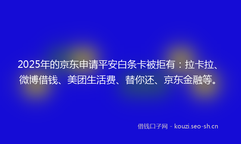 2025年的京东申请平安白条卡被拒有：拉卡拉、微博借钱、美团生活费、替你还、京东金融等。