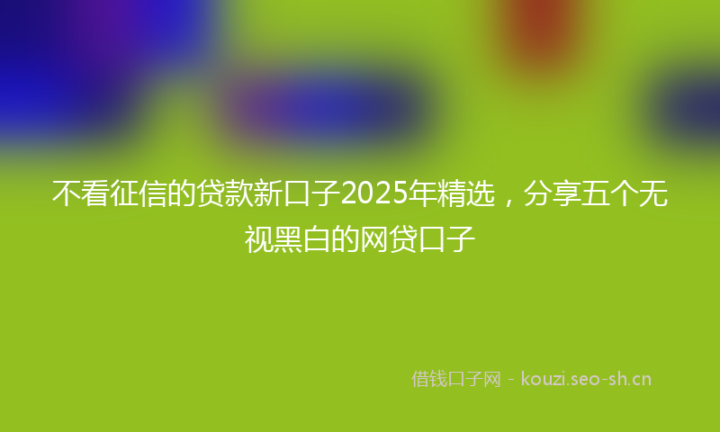 不看征信的贷款新口子2025年精选，分享五个无视黑白的网贷口子