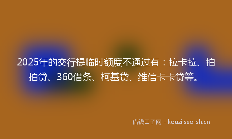 2025年的交行提临时额度不通过有：拉卡拉、拍拍贷、360借条、柯基贷、维信卡卡贷等。