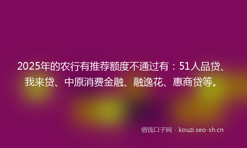 2025年的农行有推荐额度不通过有:51人品贷、我来贷、中原消费金融、融逸花、惠商贷等。