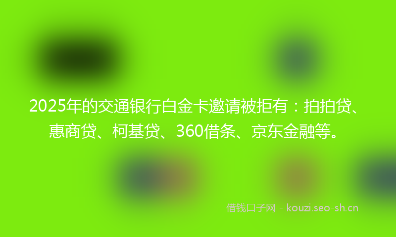 2025年的交通银行白金卡邀请被拒有：拍拍贷、惠商贷、柯基贷、360借条、京东金融等。