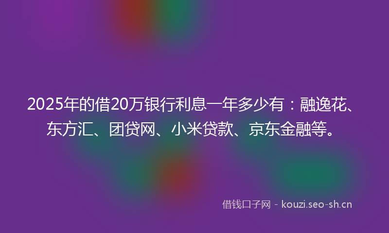 2025年的借20万银行利息一年多少有：融逸花、东方汇、团贷网、小米贷款、京东金融等。