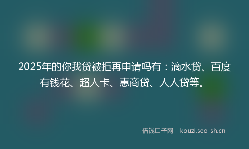 2025年的你我贷被拒再申请吗有：滴水贷、百度有钱花、超人卡、惠商贷、人人贷等。