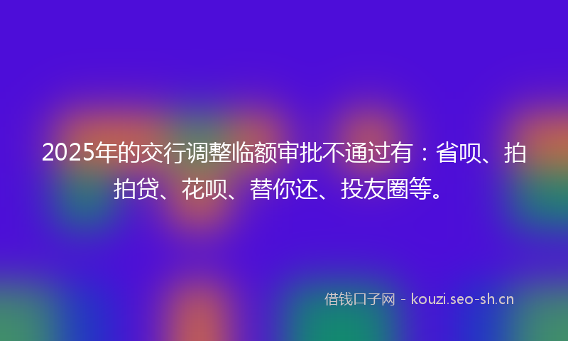 2025年的交行调整临额审批不通过有：省呗、拍拍贷、花呗、替你还、投友圈等。
