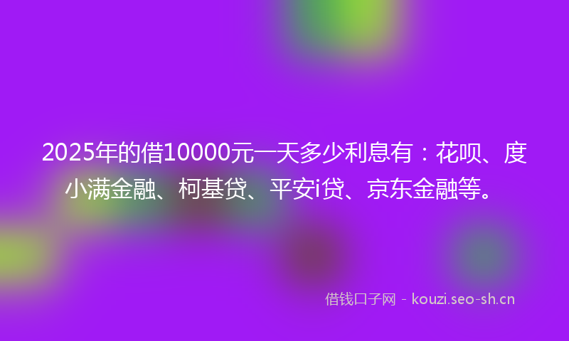 2025年的借10000元一天多少利息有：花呗、度小满金融、柯基贷、平安i贷、京东金融等。