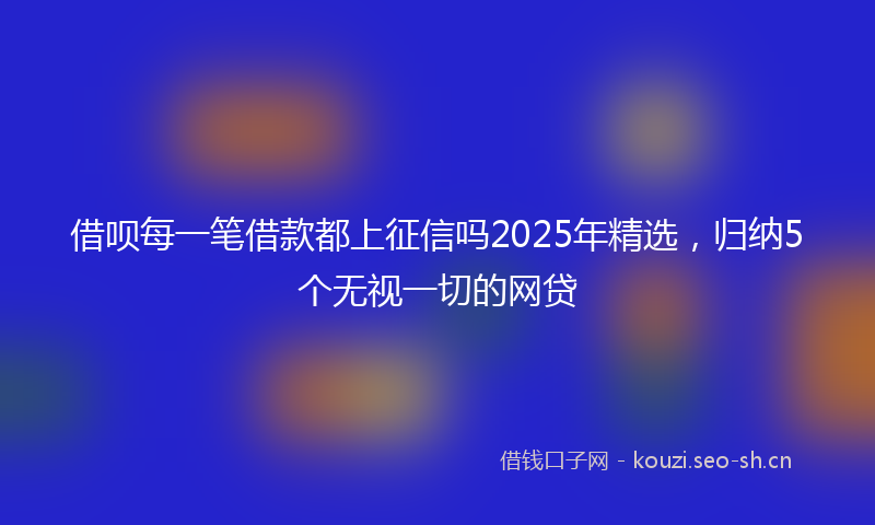 借呗每一笔借款都上征信吗2025年精选,归纳5个无视一切的网贷