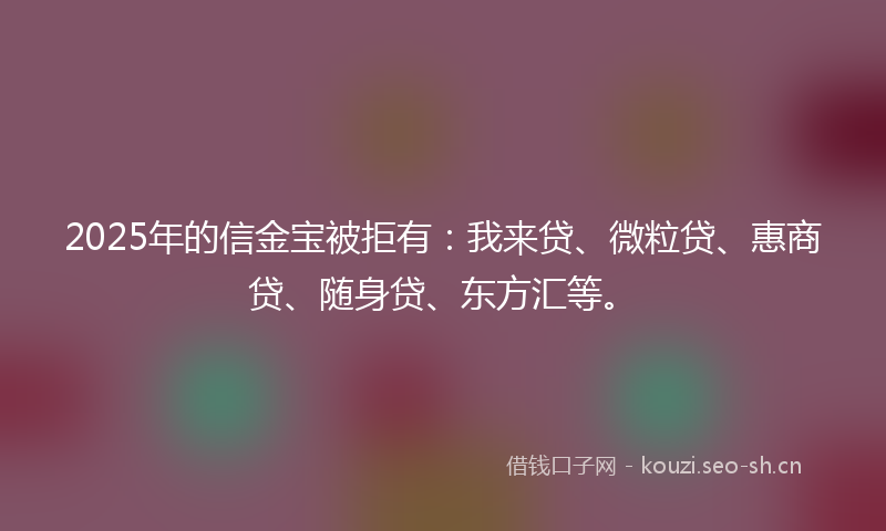 2025年的信金宝被拒有：我来贷、微粒贷、惠商贷、随身贷、东方汇等。