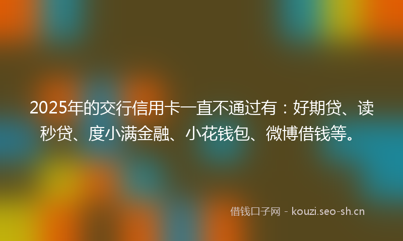 2025年的交行信用卡一直不通过有：好期贷、读秒贷、度小满金融、小花钱包、微博借钱等。