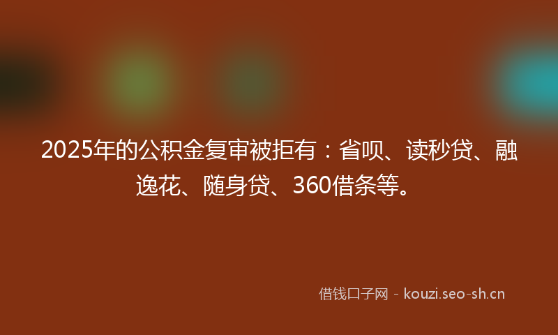 2025年的公积金复审被拒有：省呗、读秒贷、融逸花、随身贷、360借条等。