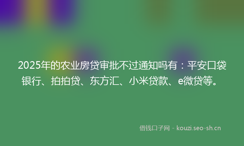 2025年的农业房贷审批不过通知吗有：平安口袋银行、拍拍贷、东方汇、小米贷款、e微贷等。