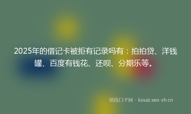 2025年的借记卡被拒有记录吗有：拍拍贷、洋钱罐、百度有钱花、还呗、分期乐等。
