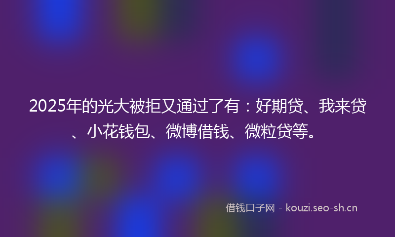 2025年的光大被拒又通过了有：好期贷、我来贷、小花钱包、微博借钱、微粒贷等。
