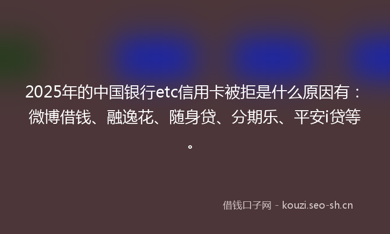 2025年的中国银行etc信用卡被拒是什么原因有：微博借钱、融逸花、随身贷、分期乐、平安i贷等。