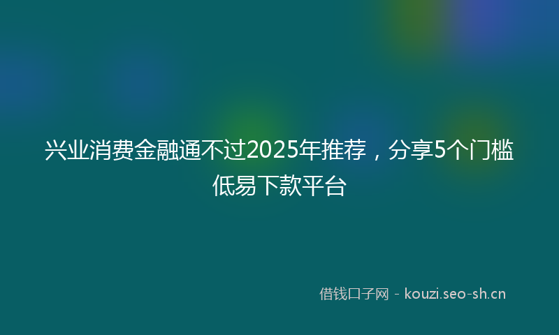 兴业消费金融通不过2025年推荐，分享5个门槛低易下款平台