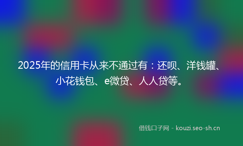 2025年的信用卡从来不通过有：还呗、洋钱罐、小花钱包、e微贷、人人贷等。