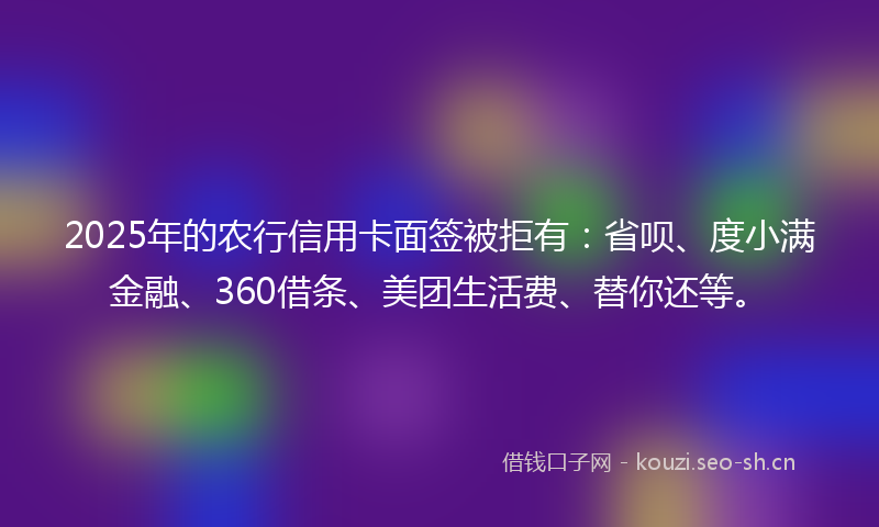 2025年的农行信用卡面签被拒有：省呗、度小满金融、360借条、美团生活费、替你还等。