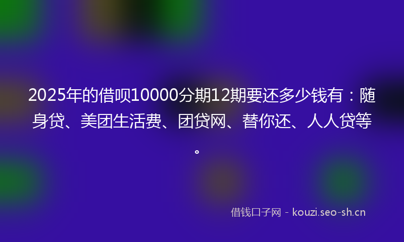 2025年的借呗10000分期12期要还多少钱有：随身贷、美团生活费、团贷网、替你还、人人贷等。