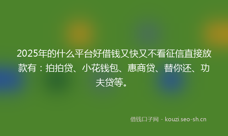 2025年的什么平台好借钱又快又不看征信直接放款有：拍拍贷、小花钱包、惠商贷、替你还、功夫贷等。