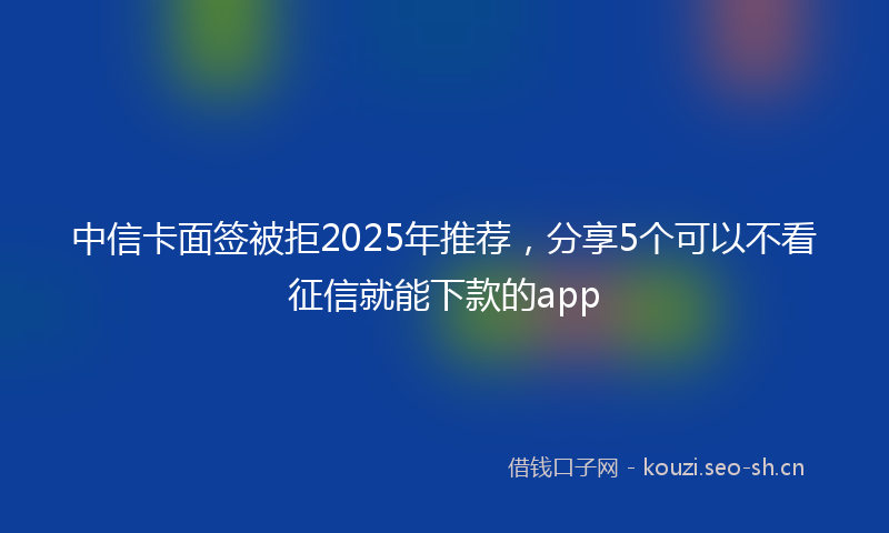 中信卡面签被拒2025年推荐，分享5个可以不看征信就能下款的app