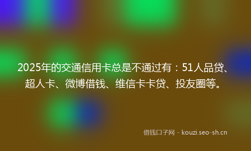 2025年的交通信用卡总是不通过有：51人品贷、超人卡、微博借钱、维信卡卡贷、投友圈等。