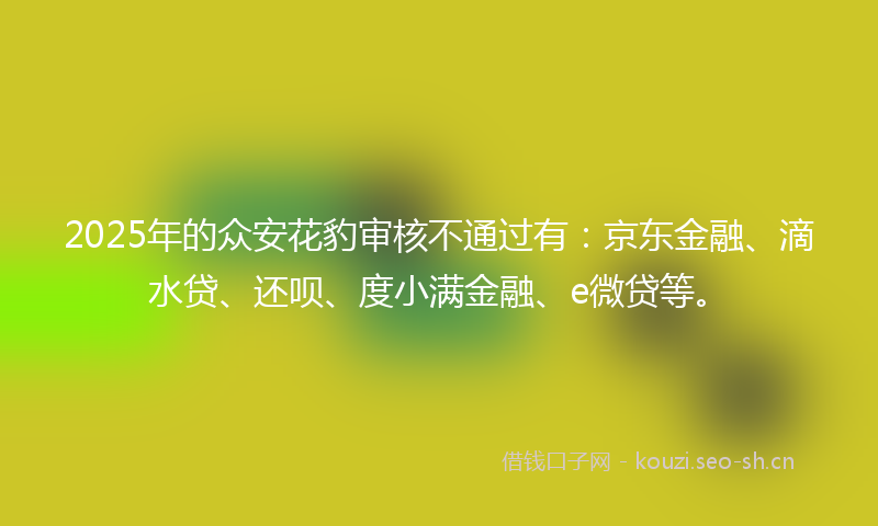 2025年的众安花豹审核不通过有：京东金融、滴水贷、还呗、度小满金融、e微贷等。