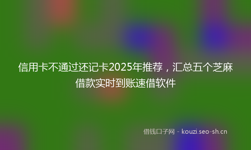 信用卡不通过还记卡2025年推荐，汇总五个芝麻借款实时到账速借软件