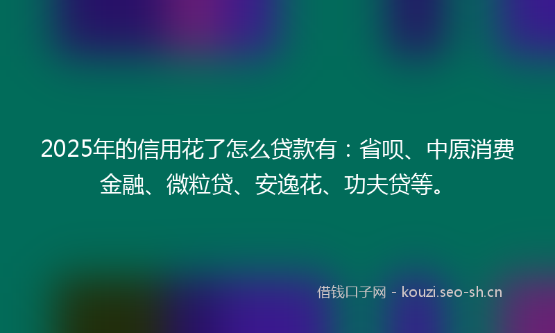 2025年的信用花了怎么贷款有：省呗、中原消费金融、微粒贷、安逸花、功夫贷等。