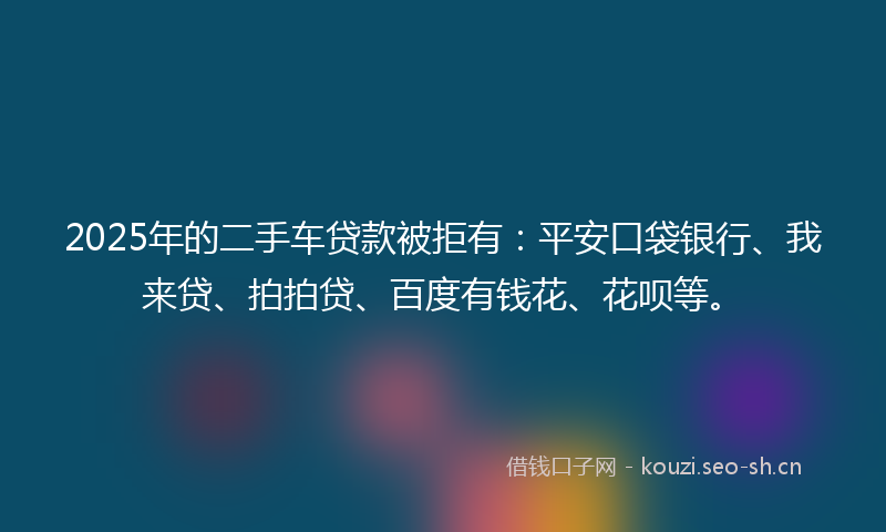 2025年的二手车贷款被拒有：平安口袋银行、我来贷、拍拍贷、百度有钱花、花呗等。