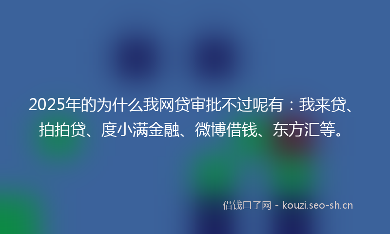 2025年的为什么我网贷审批不过呢有:我来贷、拍拍贷、度小满金融、微博借钱、东方汇等。