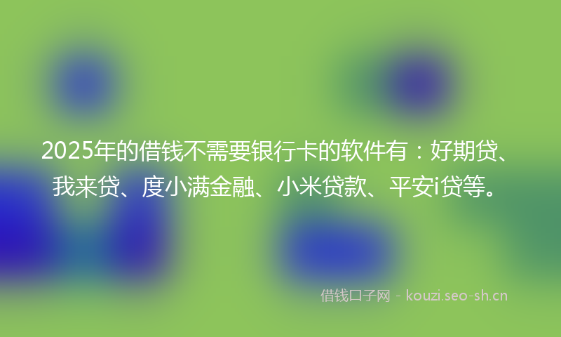 2025年的借钱不需要银行卡的软件有：好期贷、我来贷、度小满金融、小米贷款、平安i贷等。