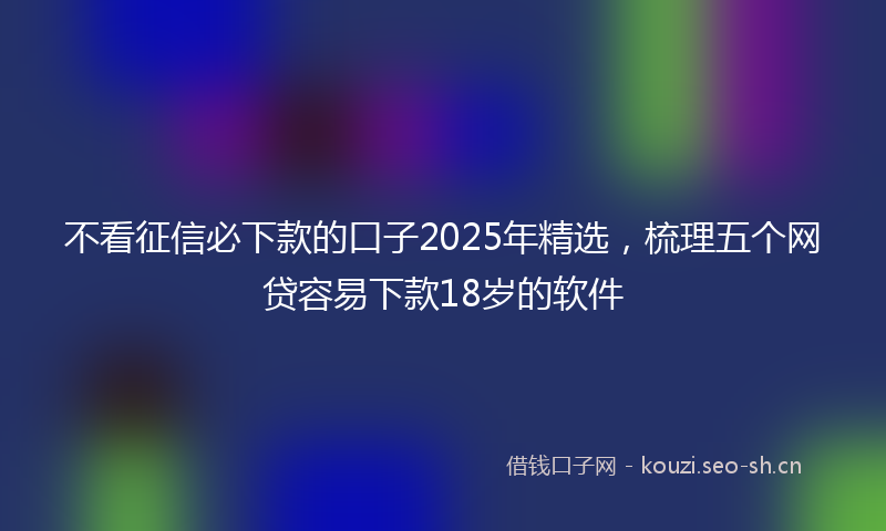不看征信必下款的口子2025年精选，梳理五个网贷容易下款18岁的软件
