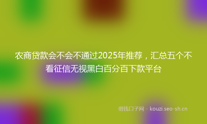农商贷款会不会不通过2025年推荐,汇总五个不看征信无视黑白百分百下款平台