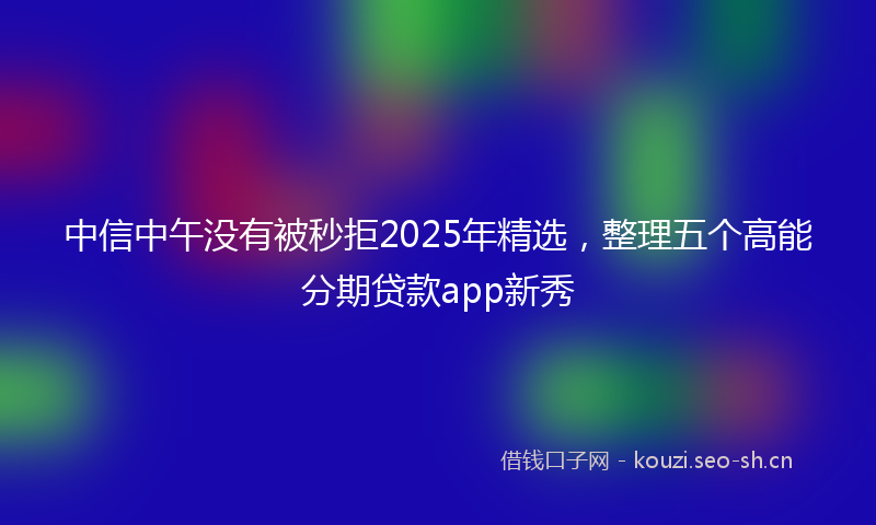 中信中午没有被秒拒2025年精选，整理五个高能分期贷款app新秀
